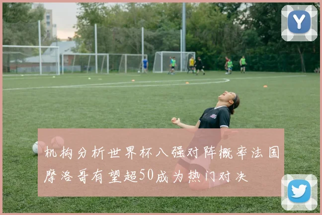 机构分析世界杯八强对阵概率法国摩洛哥有望超50成为热门对决