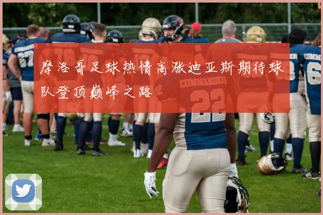 摩洛哥足球热情高涨迪亚斯期待球队登顶巅峰之路