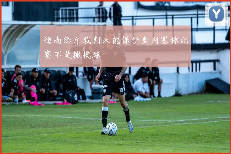 德尚怒斥裁判未能保护奥利塞称比赛不是橄榄球