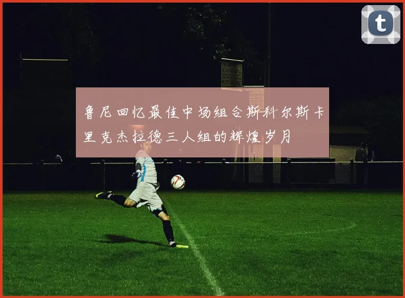 鲁尼回忆最佳中场组合斯科尔斯卡里克杰拉德三人组的辉煌岁月