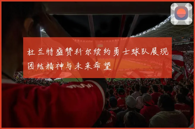 杜兰特盛赞科尔续约勇士球队展现团结精神与未来希望