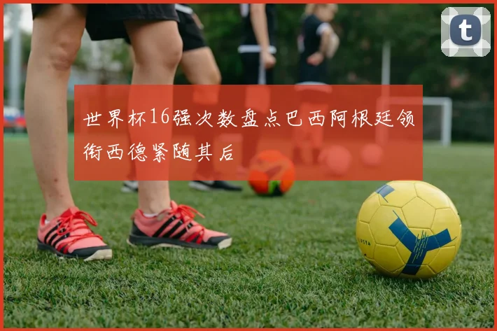 世界杯16强次数盘点巴西阿根廷领衔西德紧随其后