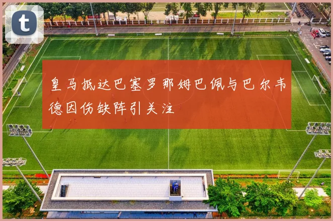 皇马抵达巴塞罗那姆巴佩与巴尔韦德因伤缺阵引关注