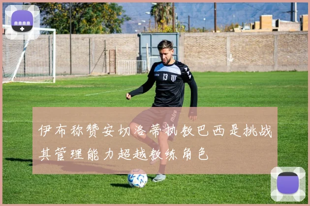 伊布称赞安切洛蒂执教巴西是挑战其管理能力超越教练角色