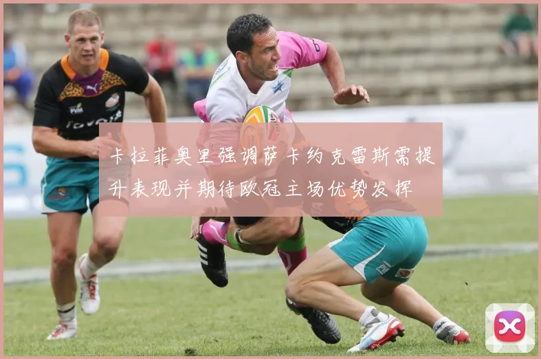 卡拉菲奥里强调萨卡约克雷斯需提升表现并期待欧冠主场优势发挥