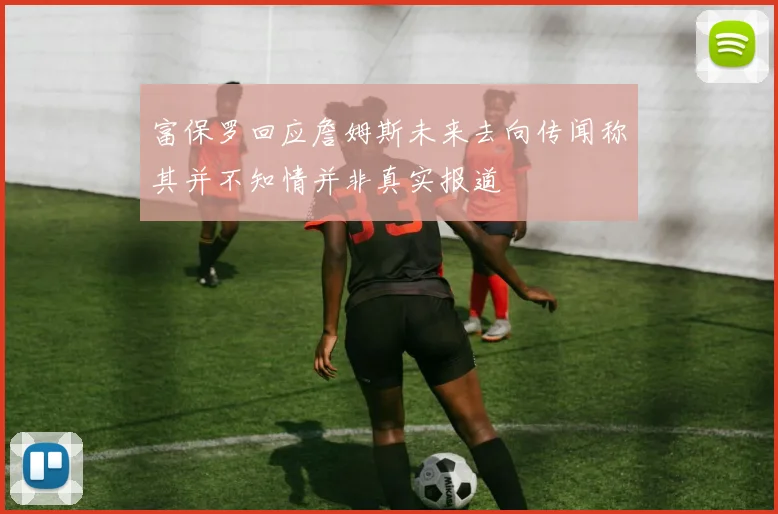 富保罗回应詹姆斯未来去向传闻称其并不知情并非真实报道