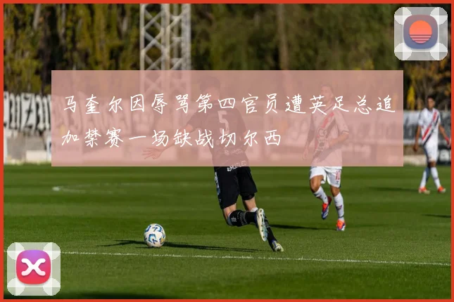 马奎尔因辱骂第四官员遭英足总追加禁赛一场缺战切尔西
