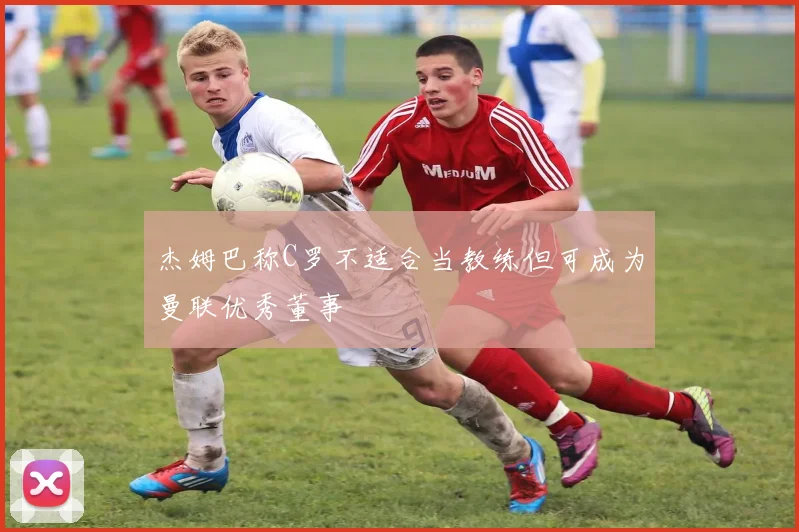 杰姆巴称C罗不适合当教练但可成为曼联优秀董事
