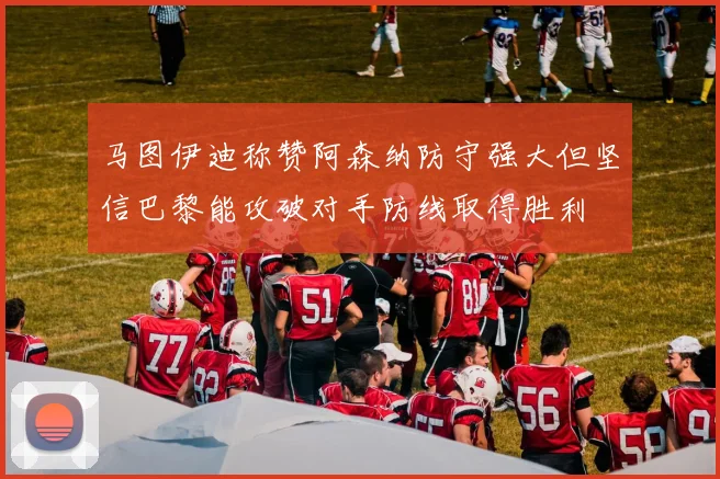 马图伊迪称赞阿森纳防守强大但坚信巴黎能攻破对手防线取得胜利