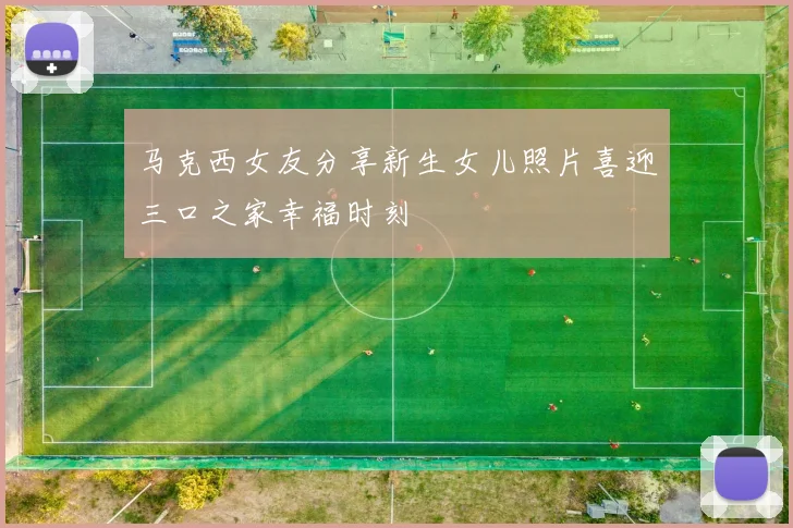 马克西女友分享新生女儿照片喜迎三口之家幸福时刻